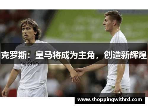 克罗斯：皇马将成为主角，创造新辉煌